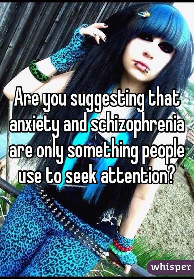 Are you suggesting that anxiety and schizophrenia are only something people use to seek attention?
