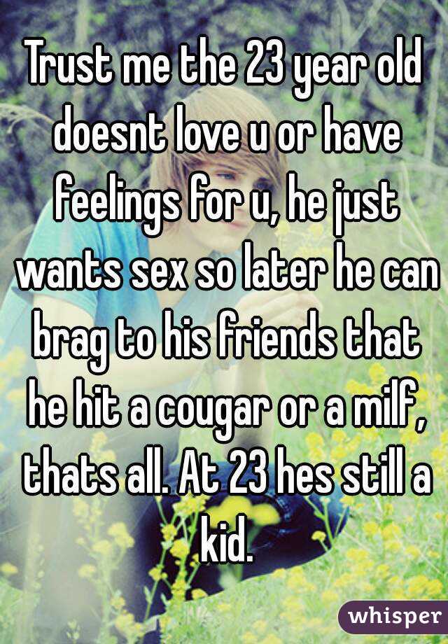 Trust me the 23 year old doesnt love u or have feelings for u, he just wants sex so later he can brag to his friends that he hit a cougar or a milf, thats all. At 23 hes still a kid.