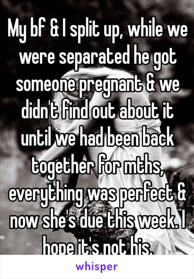My bf & I split up, while we were separated he got someone pregnant & we didn't find out about it until we had been back together for mths, everything was perfect & now she's due this week. I hope it's not his.