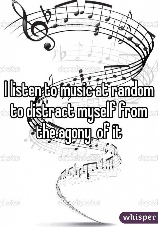 I listen to music at random to distract myself from the agony  of it 