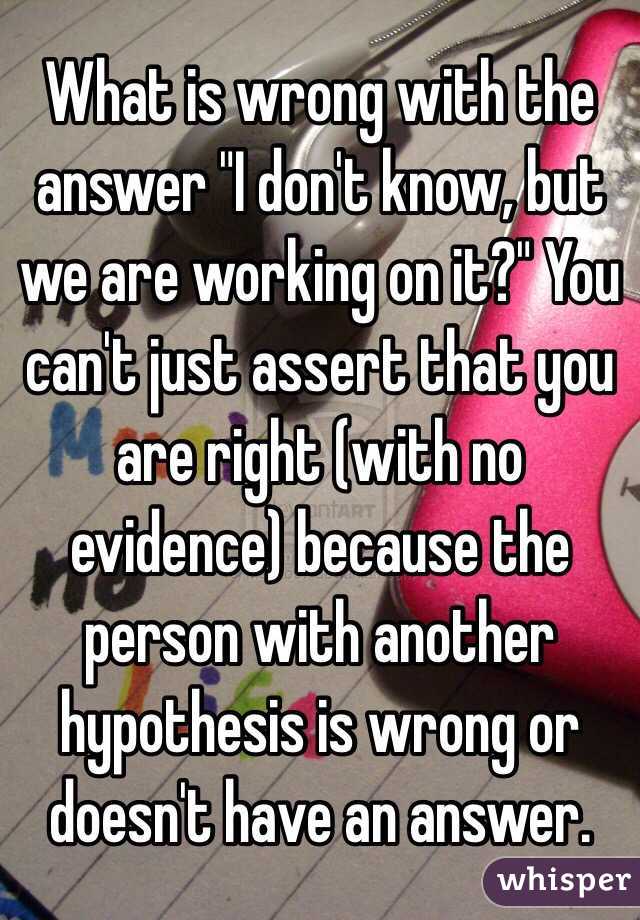 What is wrong with the answer "I don't know, but we are working on it?" You can't just assert that you are right (with no evidence) because the person with another hypothesis is wrong or doesn't have an answer.