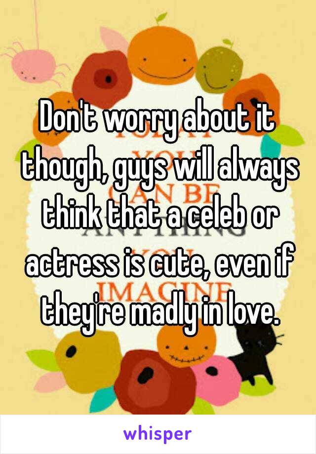 Don't worry about it though, guys will always think that a celeb or actress is cute, even if they're madly in love.