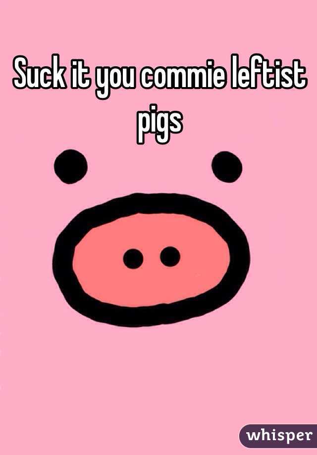 Suck it you commie leftist pigs