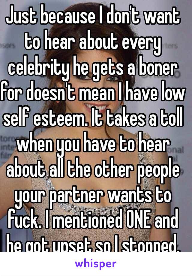 Just because I don't want to hear about every celebrity he gets a boner for doesn't mean I have low self esteem. It takes a toll when you have to hear about all the other people your partner wants to fuck. I mentioned ONE and 
he got upset so I stopped.