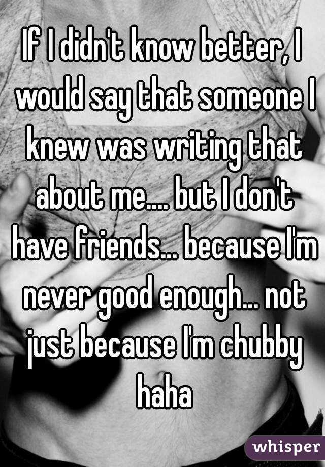If I didn't know better, I would say that someone I knew was writing that about me.... but I don't have friends... because I'm never good enough... not just because I'm chubby haha