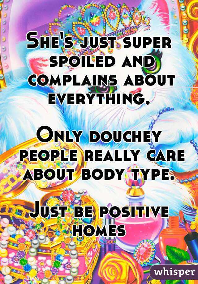 She's just super spoiled and complains about everything. 

Only douchey people really care about body type. 

Just be positive homes 