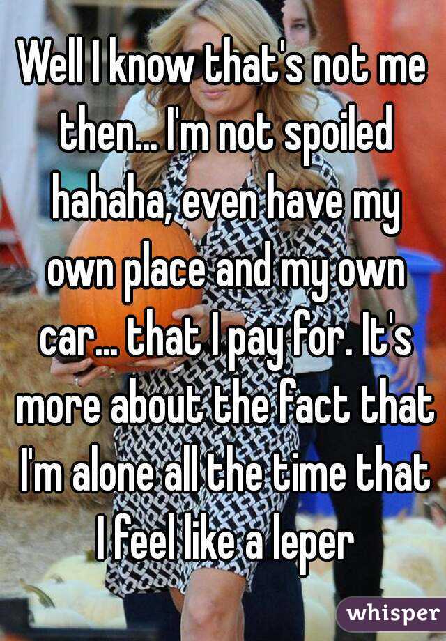 Well I know that's not me then... I'm not spoiled hahaha, even have my own place and my own car... that I pay for. It's more about the fact that I'm alone all the time that I feel like a leper