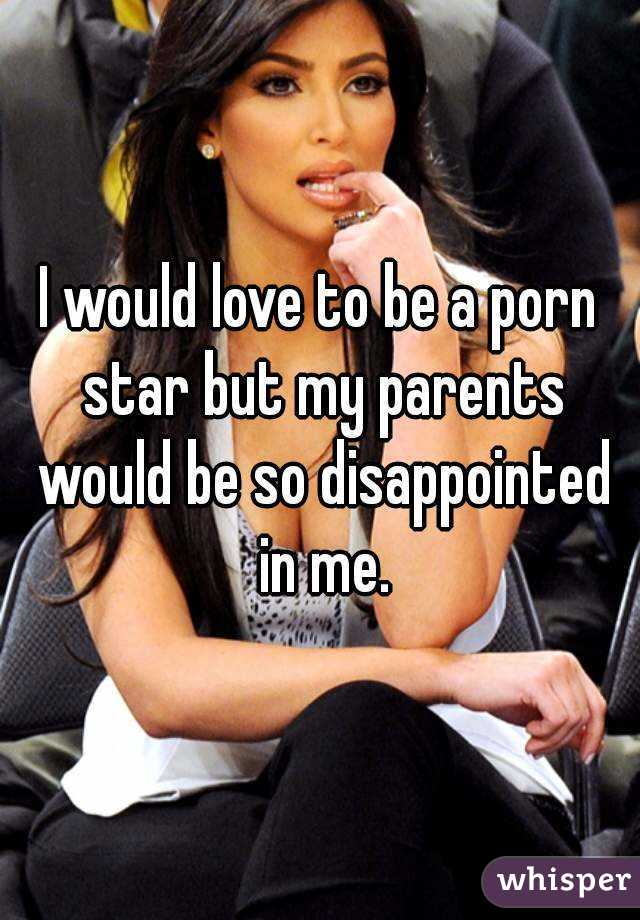 I would love to be a porn star but my parents would be so disappointed in me.