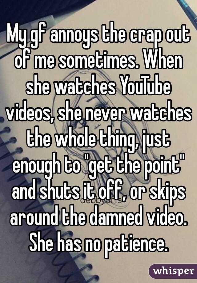 My gf annoys the crap out of me sometimes. When she watches YouTube videos, she never watches the whole thing, just enough to "get the point" and shuts it off, or skips around the damned video. 
She has no patience.
