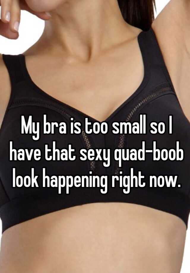 My bra is too small so I have that sexy quad-boob look happening right now.