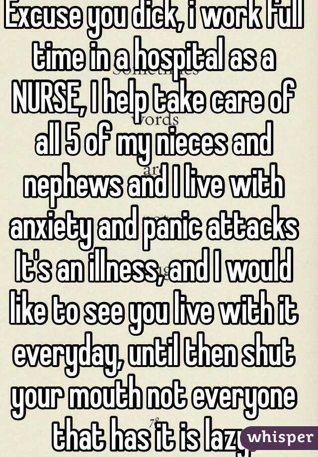 Excuse you dick, i work full time in a hospital as a NURSE, I help take care of all 5 of my nieces and nephews and I live with anxiety and panic attacks  It's an illness, and I would like to see you live with it everyday, until then shut your mouth not everyone that has it is lazy. 