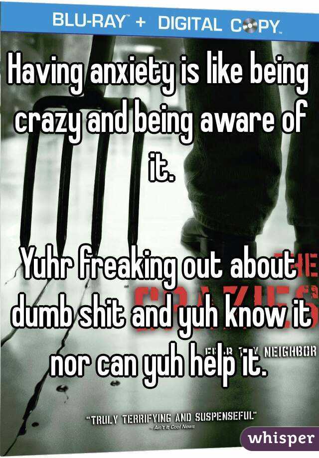 Having anxiety is like being crazy and being aware of it.

 Yuhr freaking out about  dumb shit and yuh know it nor can yuh help it. 