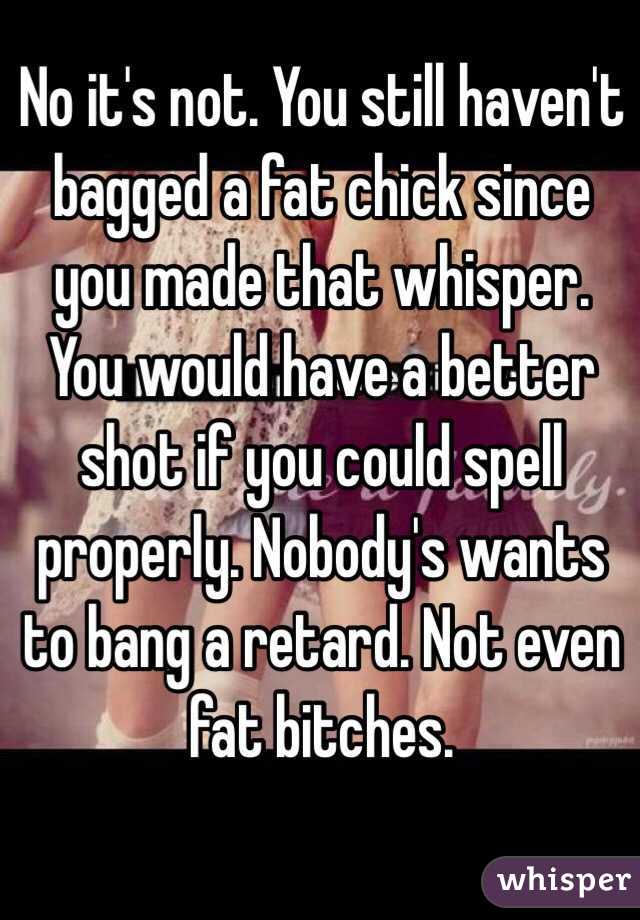 No it's not. You still haven't bagged a fat chick since you made that whisper. You would have a better shot if you could spell properly. Nobody's wants to bang a retard. Not even fat bitches.
