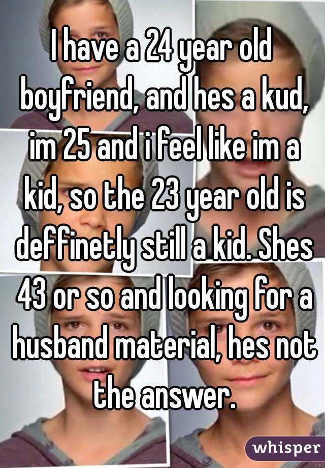 I have a 24 year old boyfriend, and hes a kud, im 25 and i feel like im a kid, so the 23 year old is deffinetly still a kid. Shes 43 or so and looking for a husband material, hes not the answer.