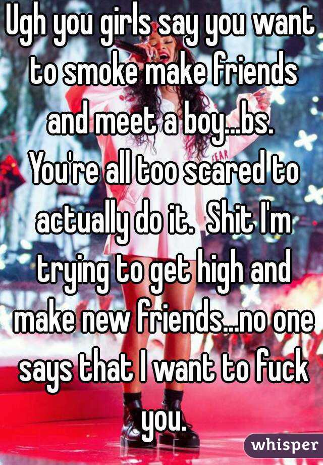 Ugh you girls say you want to smoke make friends and meet a boy...bs.  You're all too scared to actually do it.  Shit I'm trying to get high and make new friends...no one says that I want to fuck you.