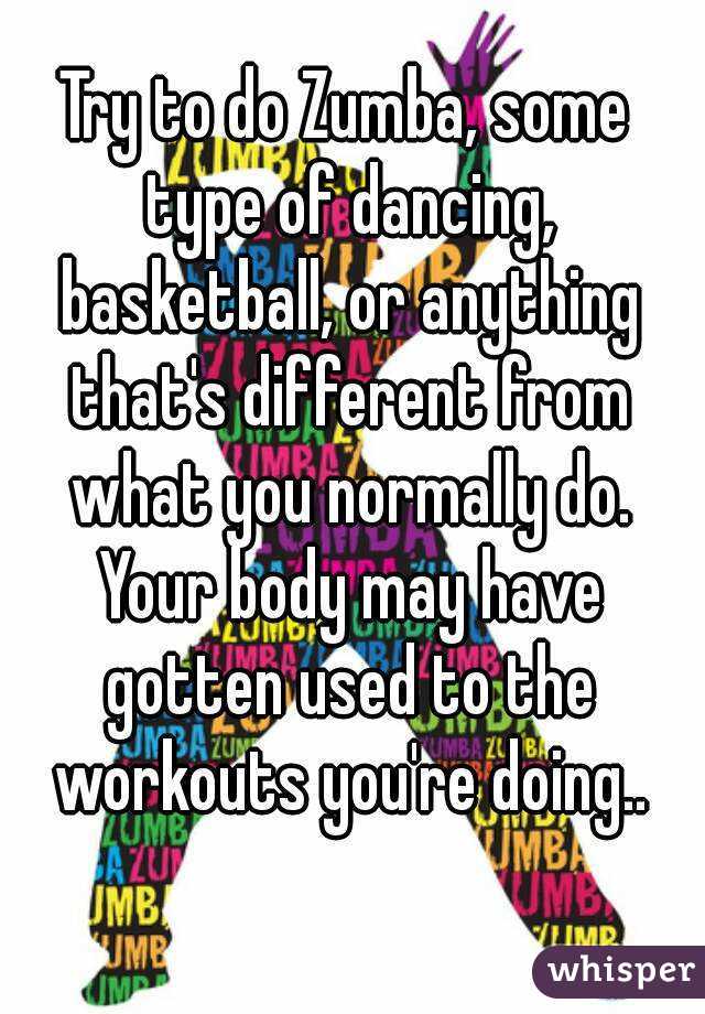 Try to do Zumba, some type of dancing, basketball, or anything that's different from what you normally do. Your body may have gotten used to the workouts you're doing..