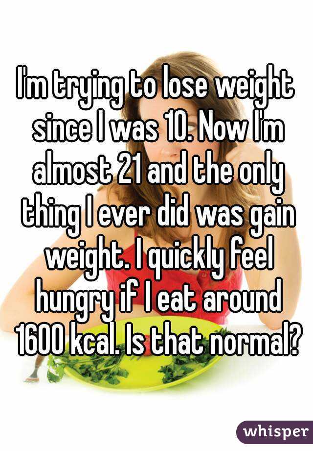 I'm trying to lose weight since I was 10. Now I'm almost 21 and the only thing I ever did was gain weight. I quickly feel hungry if I eat around 1600 kcal. Is that normal?