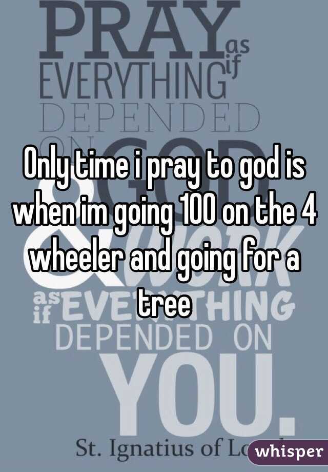 Only time i pray to god is when im going 100 on the 4 wheeler and going for a tree
