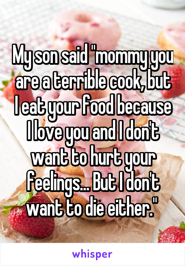 My son said "mommy you are a terrible cook, but I eat your food because I love you and I don't want to hurt your feelings... But I don't want to die either." 