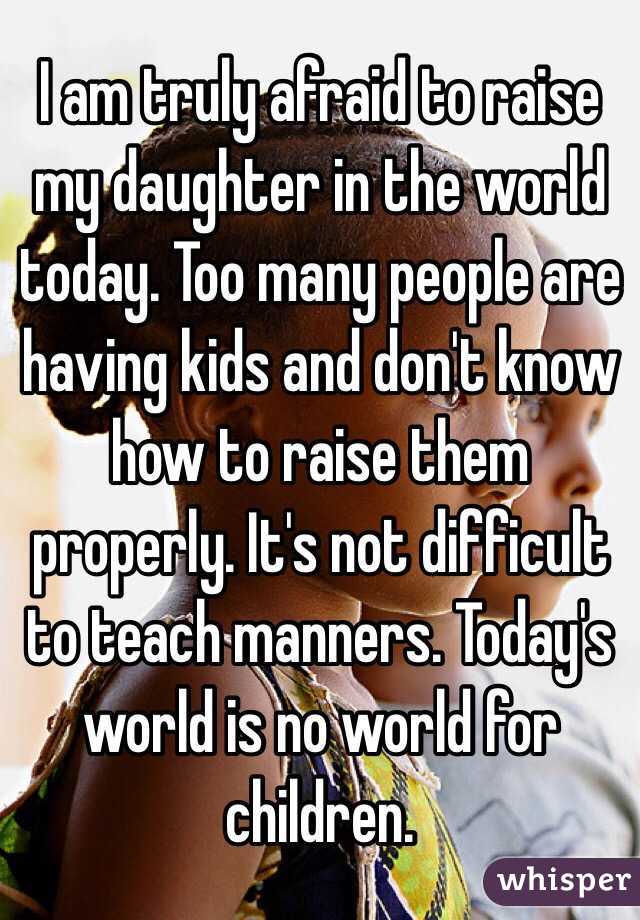 I am truly afraid to raise my daughter in the world today. Too many people are having kids and don't know how to raise them properly. It's not difficult to teach manners. Today's world is no world for children. 