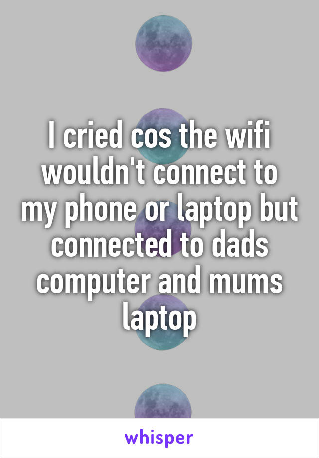 I cried cos the wifi wouldn't connect to my phone or laptop but connected to dads computer and mums laptop