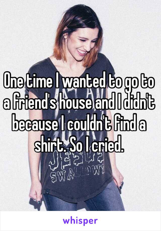 One time I wanted to go to a friend's house and I didn't because I couldn't find a shirt. So I cried.