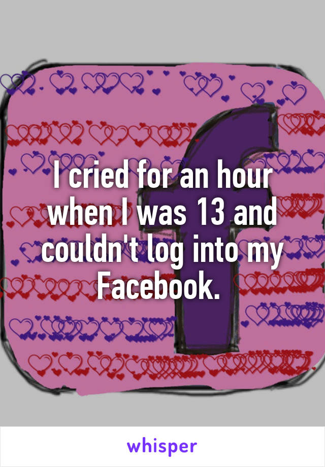 I cried for an hour when I was 13 and couldn't log into my Facebook. 
