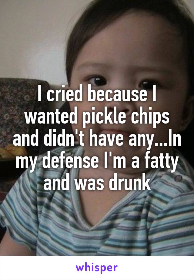 I cried because I wanted pickle chips and didn't have any...In my defense I'm a fatty and was drunk