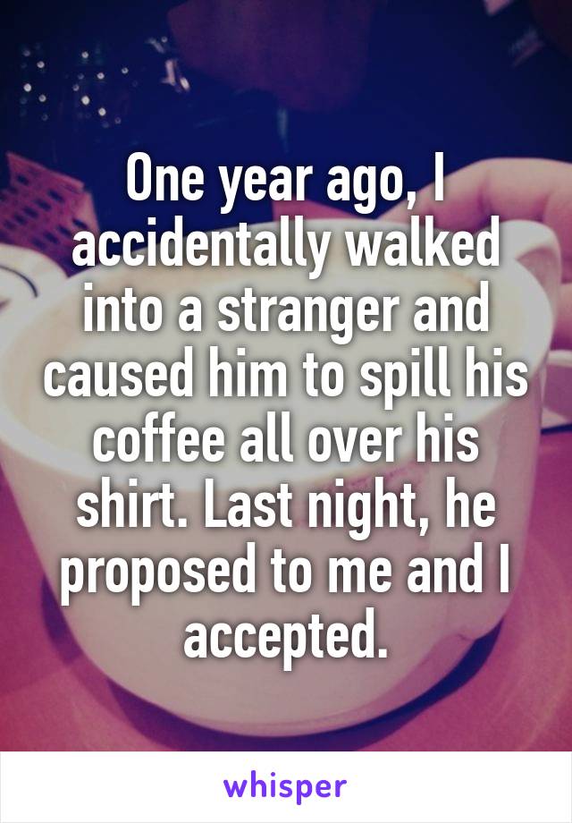 One year ago, I accidentally walked into a stranger and caused him to spill his coffee all over his shirt. Last night, he proposed to me and I accepted.