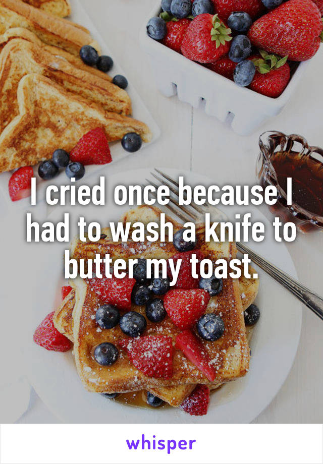 I cried once because I had to wash a knife to butter my toast.