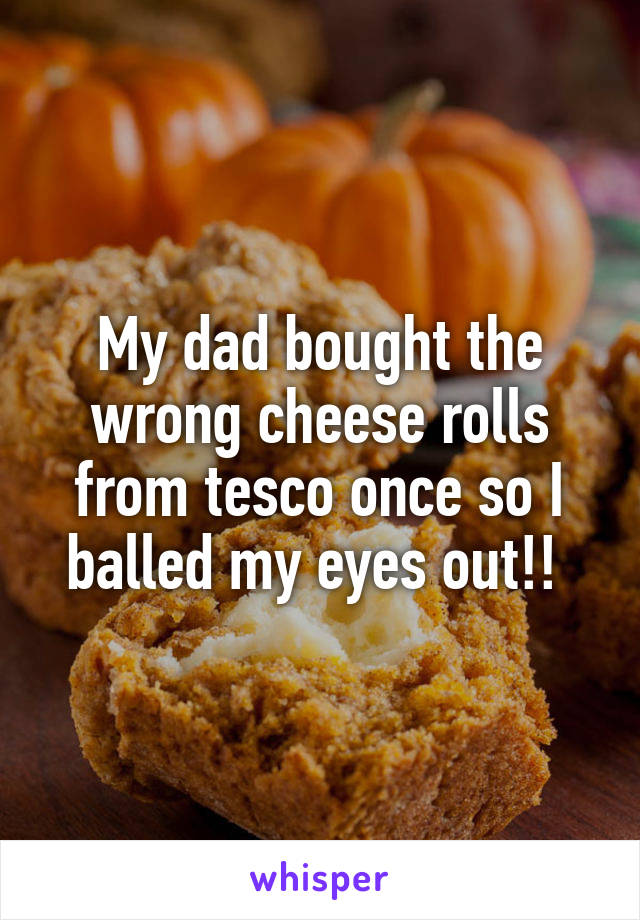 My dad bought the wrong cheese rolls from tesco once so I balled my eyes out!! 