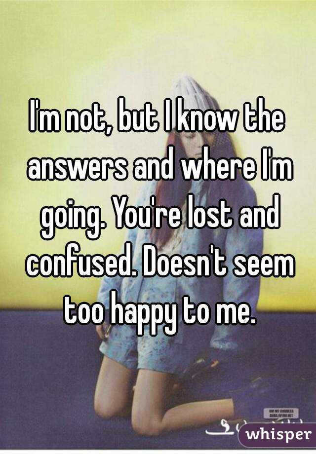 I'm not, but I know the answers and where I'm going. You're lost and confused. Doesn't seem too happy to me.