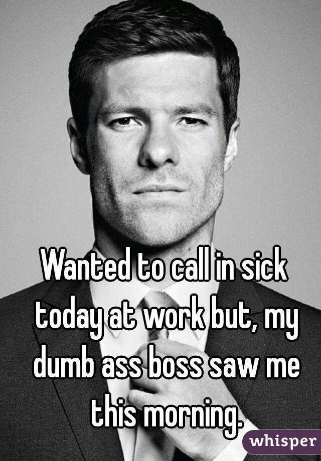Wanted to call in sick today at work but, my dumb ass boss saw me this morning.