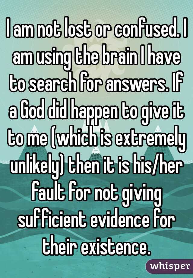 I am not lost or confused. I am using the brain I have to search for answers. If a God did happen to give it to me (which is extremely unlikely) then it is his/her fault for not giving sufficient evidence for their existence.