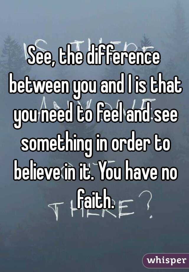 See, the difference between you and I is that you need to feel and see something in order to believe in it. You have no faith.