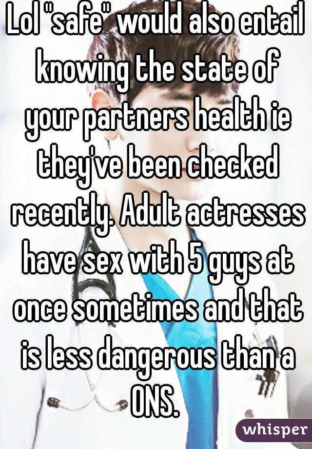 Lol "safe" would also entail knowing the state of your partners health ie they've been checked recently. Adult actresses have sex with 5 guys at once sometimes and that is less dangerous than a ONS. 