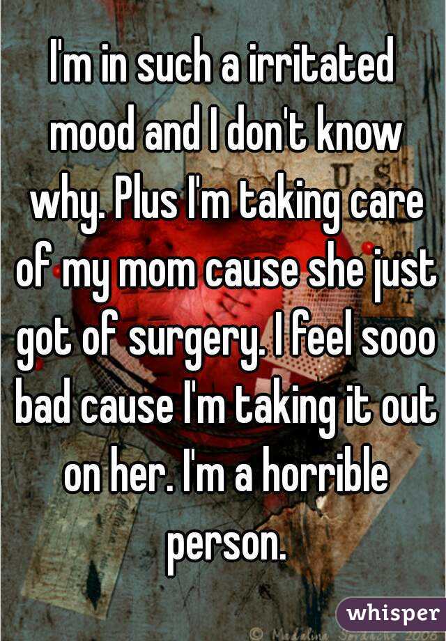 I'm in such a irritated mood and I don't know why. Plus I'm taking care of my mom cause she just got of surgery. I feel sooo bad cause I'm taking it out on her. I'm a horrible person.