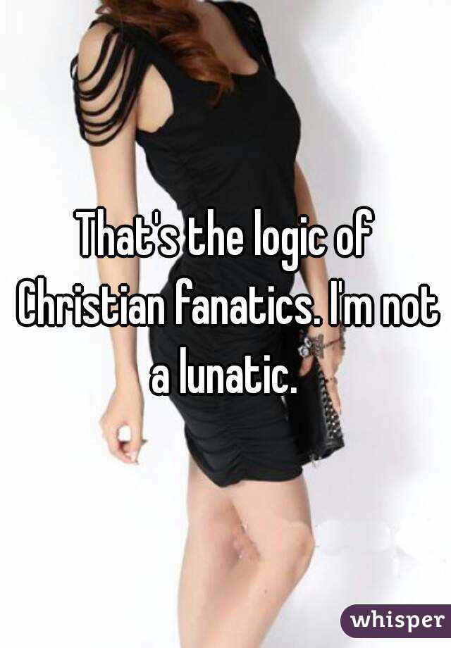 That's the logic of Christian fanatics. I'm not a lunatic. 