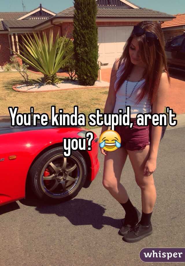 You're kinda stupid, aren't you? 😂