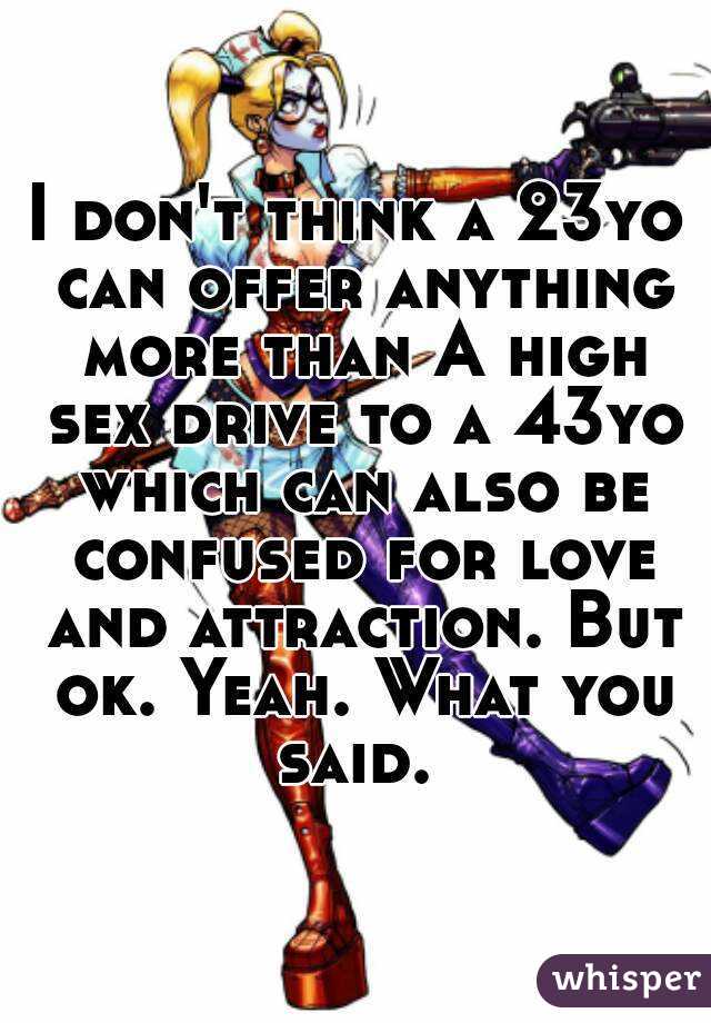 I don't think a 23yo can offer anything more than A high sex drive to a 43yo which can also be confused for love and attraction. But ok. Yeah. What you said. 