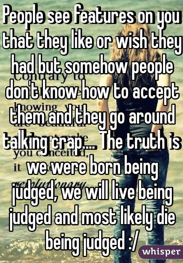 People see features on you that they like or wish they had but somehow people don't know how to accept them and they go around talking crap.... The truth is we were born being judged, we will live being judged and most likely die being judged :/