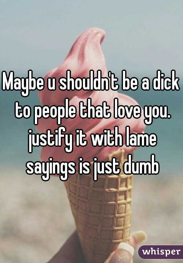 Maybe u shouldn't be a dick to people that love you. justify it with lame sayings is just dumb