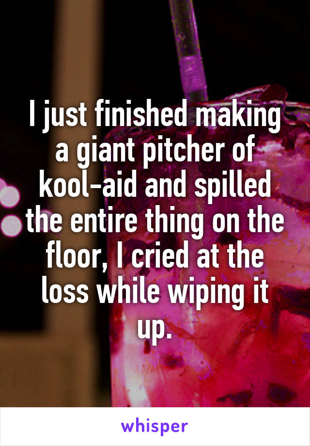 I just finished making a giant pitcher of kool-aid and spilled the entire thing on the floor, I cried at the loss while wiping it up.