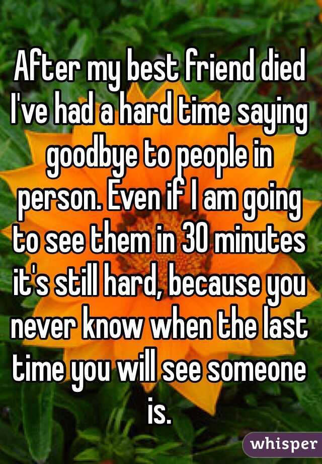 After my best friend died I've had a hard time saying goodbye to people in person. Even if I am going to see them in 30 minutes it's still hard, because you never know when the last time you will see someone is. 