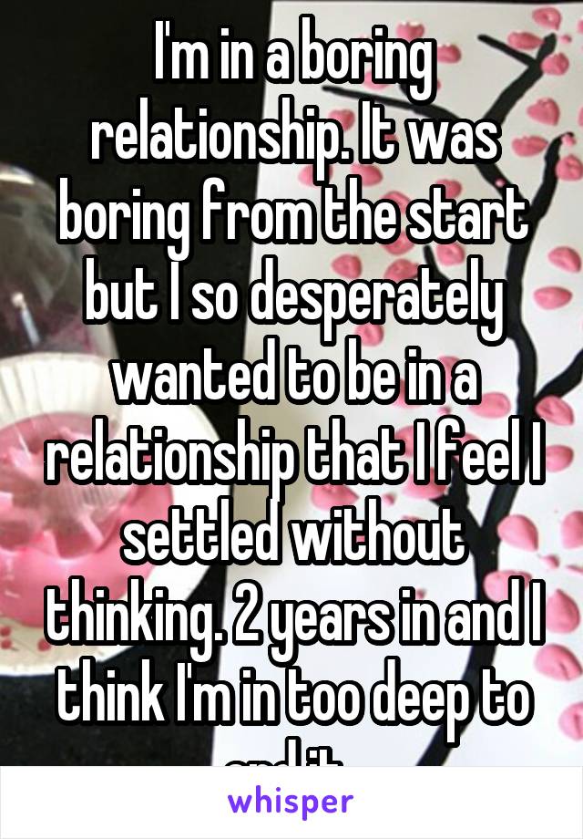 I'm in a boring relationship. It was boring from the start but I so desperately wanted to be in a relationship that I feel I settled without thinking. 2 years in and I think I'm in too deep to end it. 