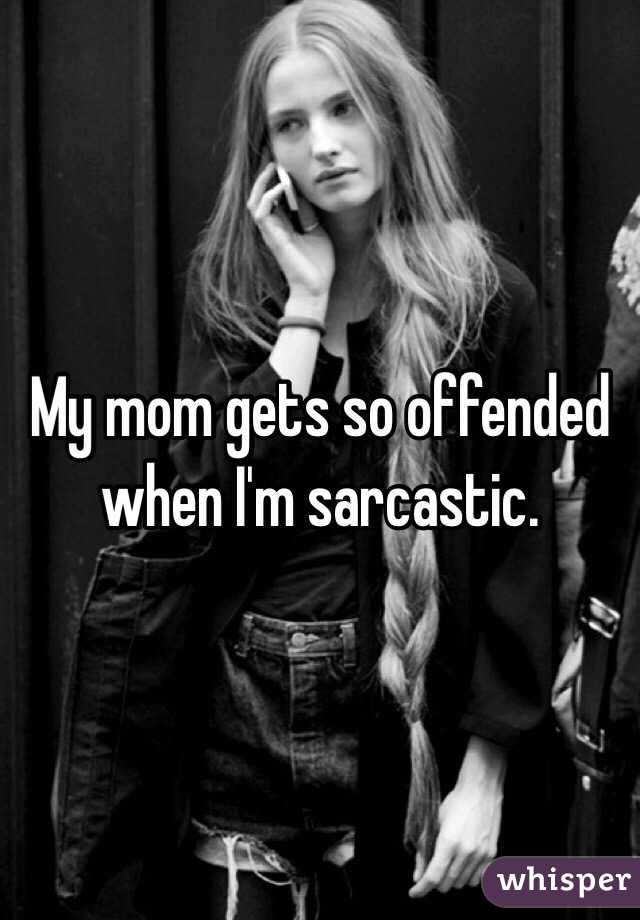 My mom gets so offended when I'm sarcastic.