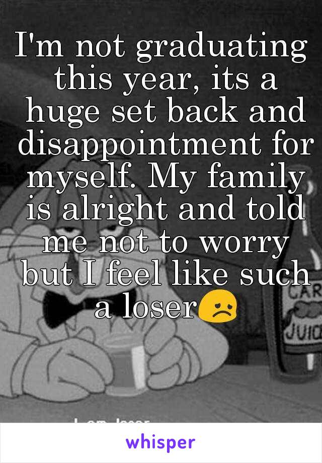I'm not graduating this year, its a huge set back and disappointment for myself. My family is alright and told me not to worry but I feel like such a loser😞