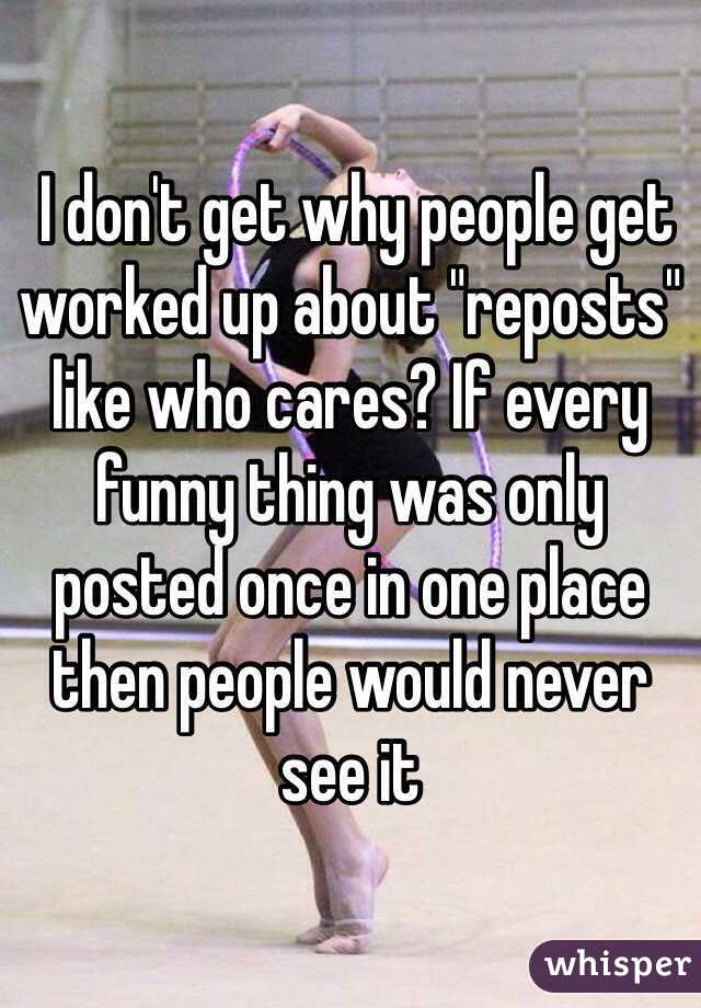  I don't get why people get worked up about "reposts" like who cares? If every funny thing was only posted once in one place then people would never see it 