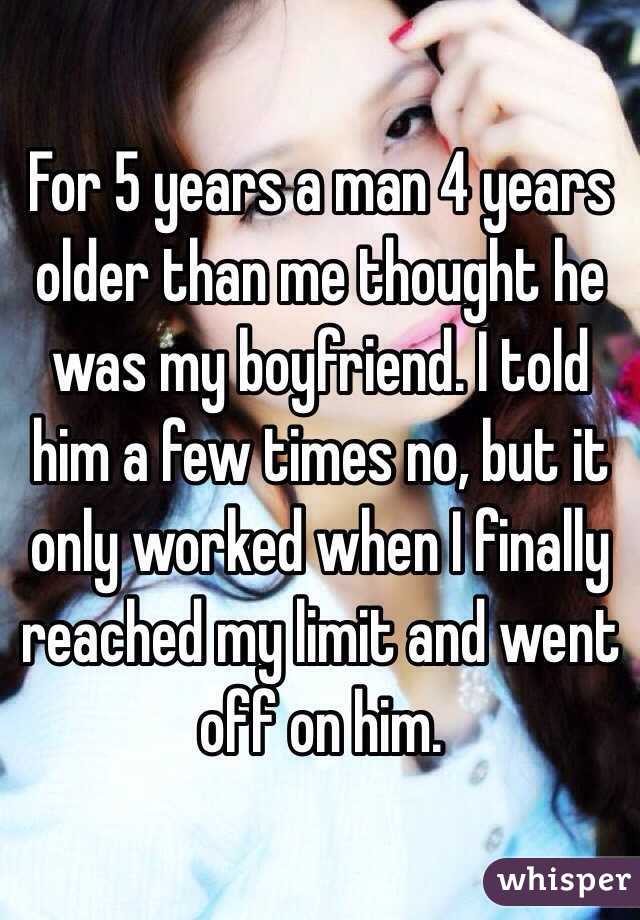 For 5 years a man 4 years older than me thought he was my boyfriend. I told him a few times no, but it only worked when I finally reached my limit and went off on him. 