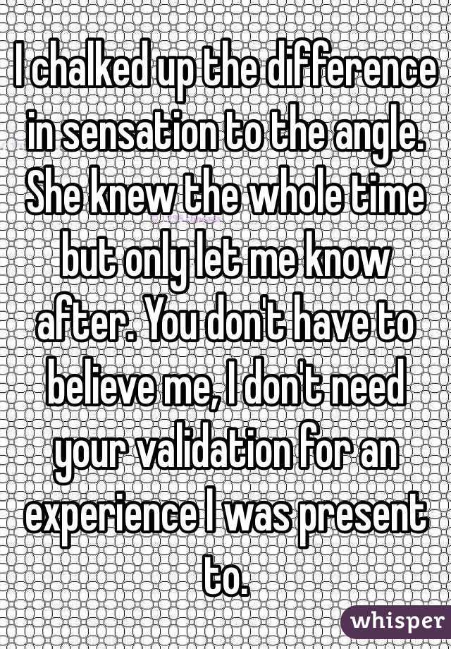 I chalked up the difference in sensation to the angle. She knew the whole time but only let me know after. You don't have to believe me, I don't need your validation for an experience I was present to. 